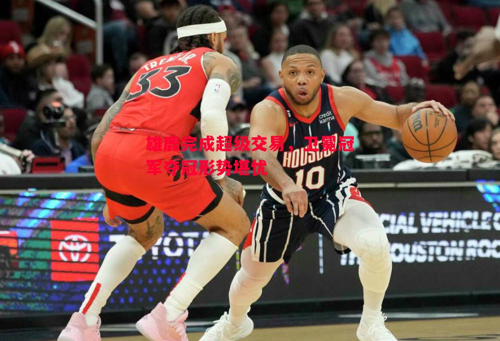 雄鹿完成超级交易，卫冕冠军夺冠形势堪忧