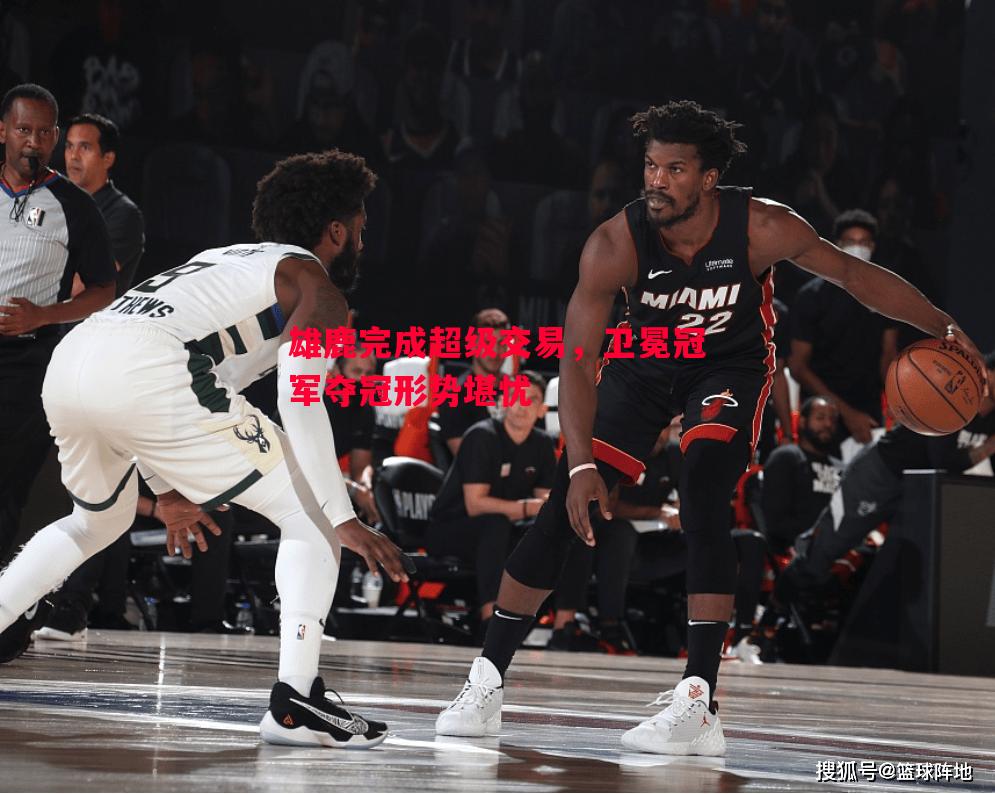 雄鹿完成超级交易，卫冕冠军夺冠形势堪忧